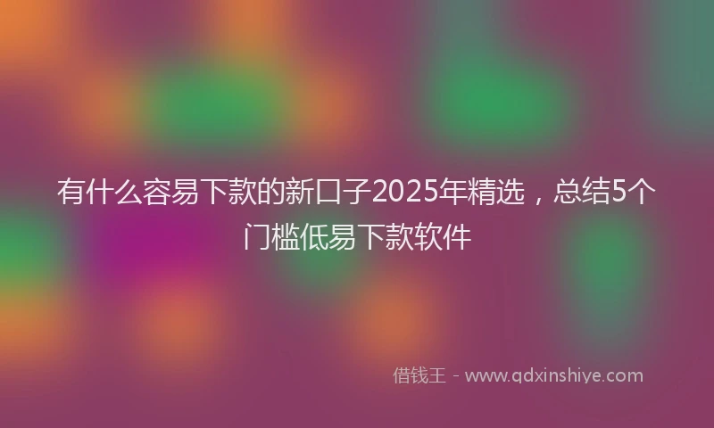 有什么容易下款的新口子2025年精选，总结5个门槛低易下款软件
