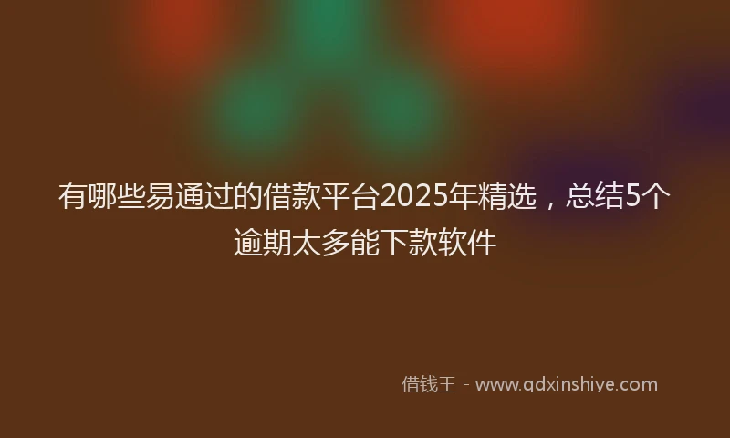 有哪些易通过的借款平台2025年精选，总结5个逾期太多能下款软件