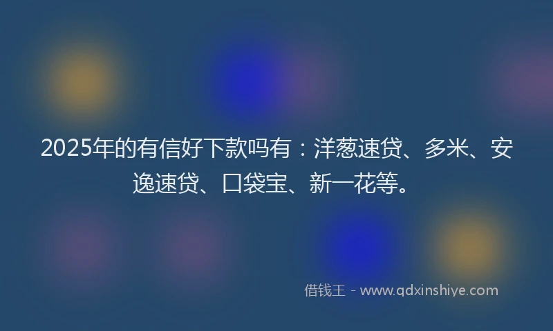 2025年的有信好下款吗有：洋葱速贷、多米、安逸速贷、口袋宝、新一花等。