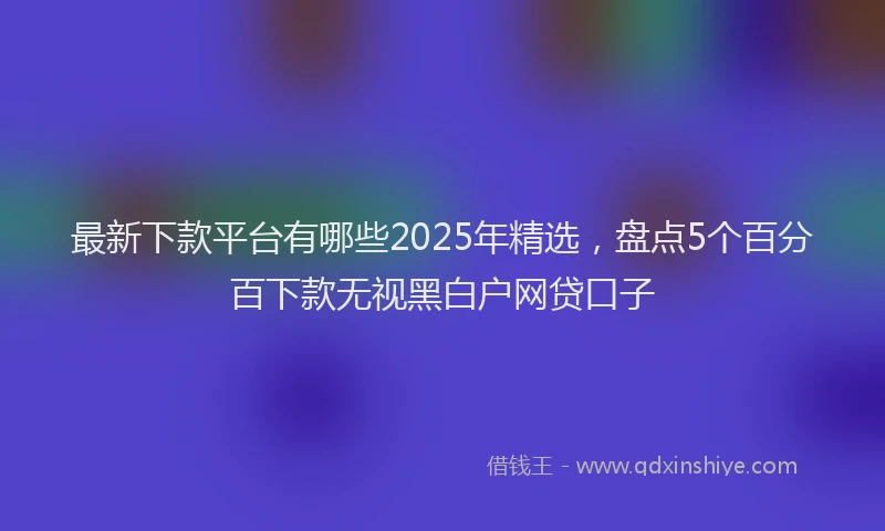 最新下款平台有哪些2025年精选，盘点5个百分百下款无视黑白户网贷口子