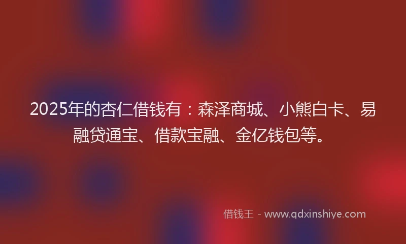 2025年的杏仁借钱有：森泽商城、小熊白卡、易融贷通宝、借款宝融、金亿钱包等。