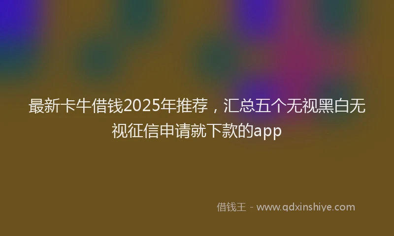 最新卡牛借钱2025年推荐，汇总五个无视黑白无视征信申请就下款的app