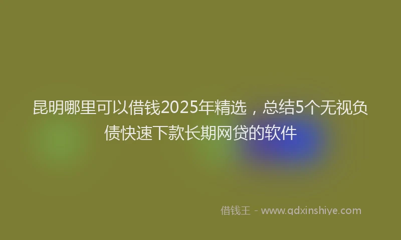 昆明哪里可以借钱2025年精选，总结5个无视负债快速下款长期网贷的软件