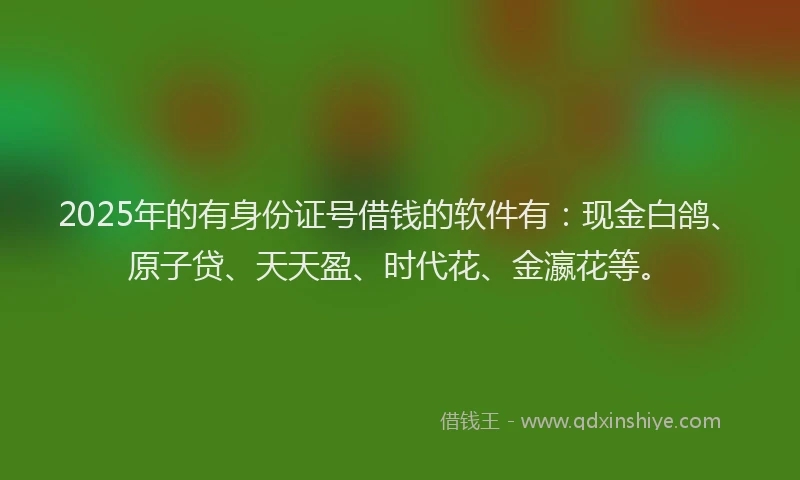 2025年的有身份证号借钱的软件有：现金白鸽、原子贷、天天盈、时代花、金瀛花等。