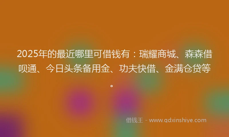 2025年的最近哪里可借钱有：瑞耀商城、森森借呗通、今日头条备用金、功夫快借、金满仓贷等。