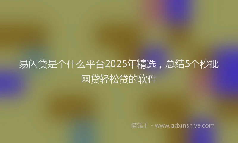 易闪贷是个什么平台2025年精选，总结5个秒批网贷轻松贷的软件
