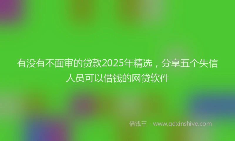 有没有不面审的贷款2025年精选，分享五个失信人员可以借钱的网贷软件