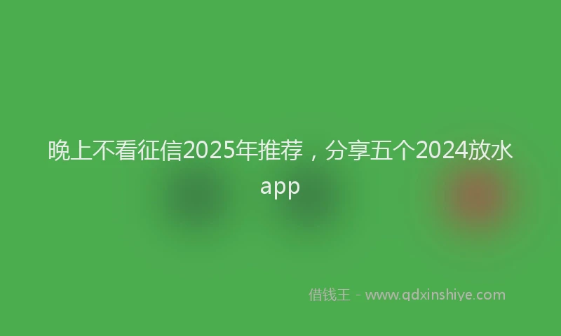 晚上不看征信2025年推荐，分享五个2024放水app