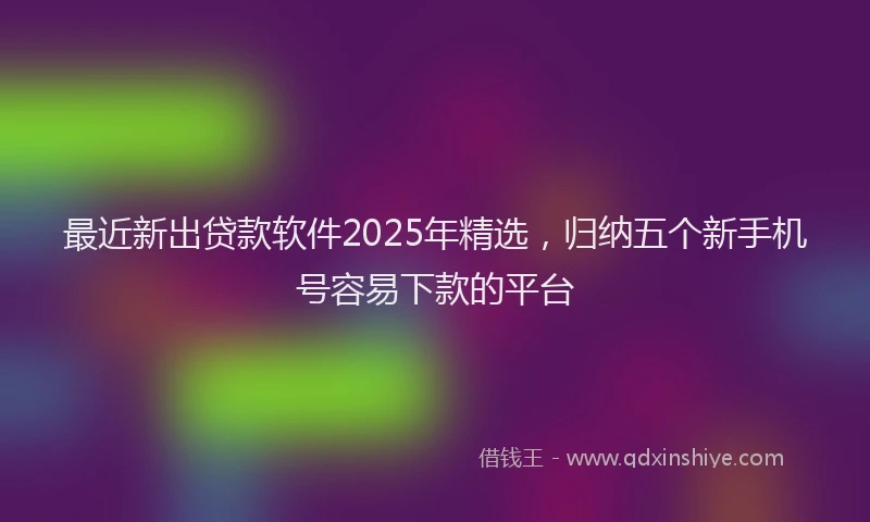 最近新出贷款软件2025年精选，归纳五个新手机号容易下款的平台