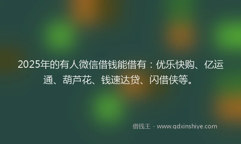 2025年的有人微信借钱能借有：优乐快购、亿运通、葫芦花、钱速达贷、闪借侠等。