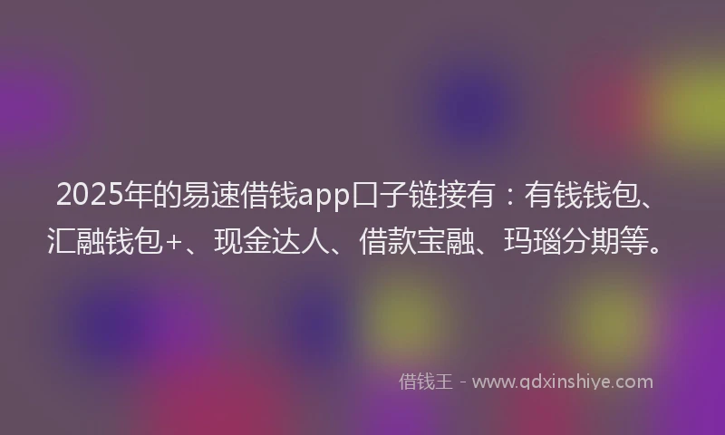 2025年的易速借钱app口子链接有：有钱钱包、汇融钱包+、现金达人、借款宝融、玛瑙分期等。