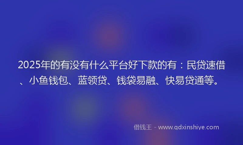 2025年的有没有什么平台好下款的有：民贷速借、小鱼钱包、蓝领贷、钱袋易融、快易贷通等。