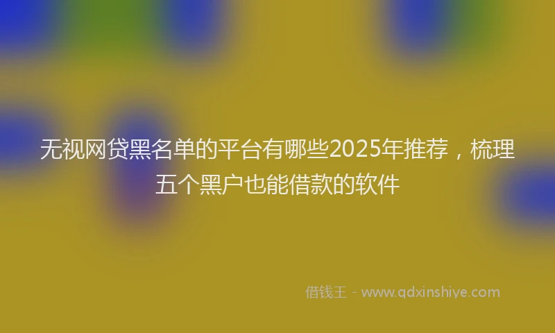 无视网贷黑名单的平台有哪些2025年推荐，梳理五个黑户也能借款的软件