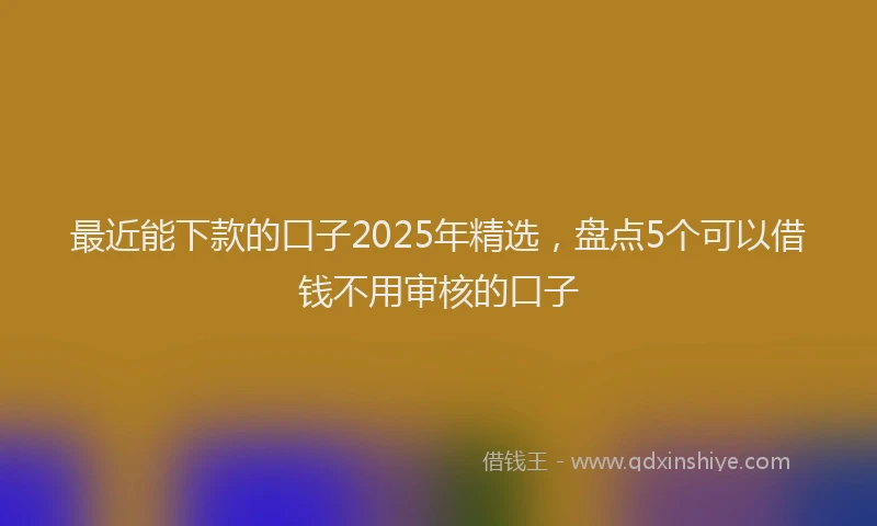 最近能下款的口子2025年精选，盘点5个可以借钱不用审核的口子