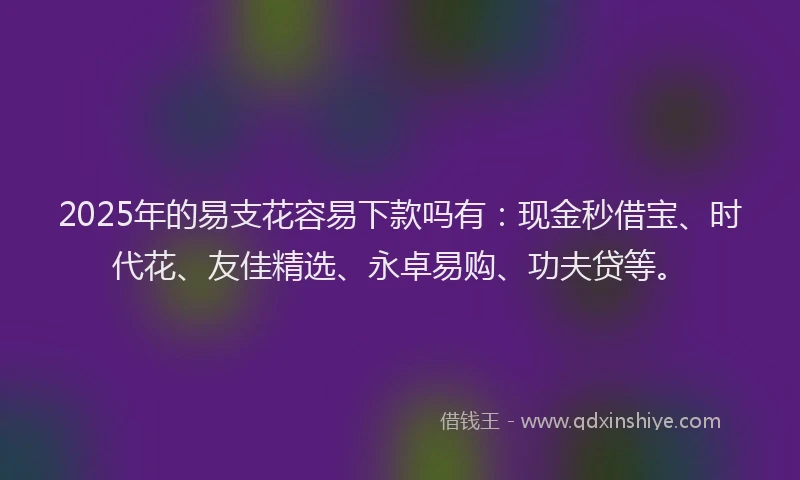 2025年的易支花容易下款吗有：现金秒借宝、时代花、友佳精选、永卓易购、功夫贷等。