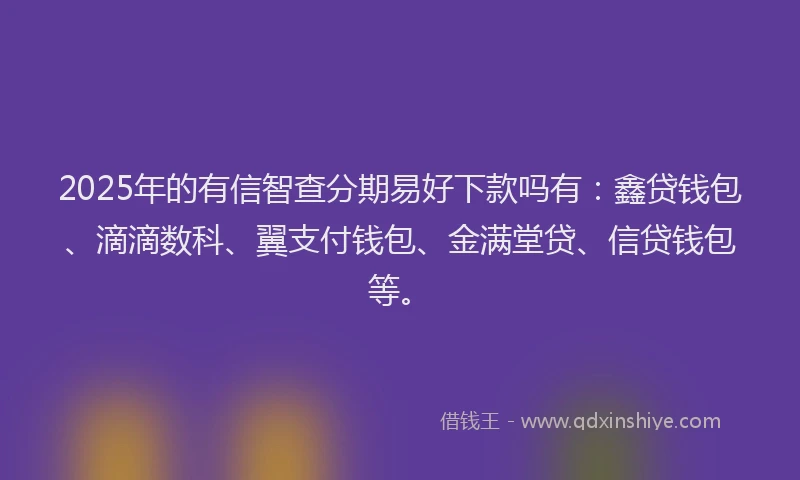 2025年的有信智查分期易好下款吗有：鑫贷钱包、滴滴数科、翼支付钱包、金满堂贷、信贷钱包等。