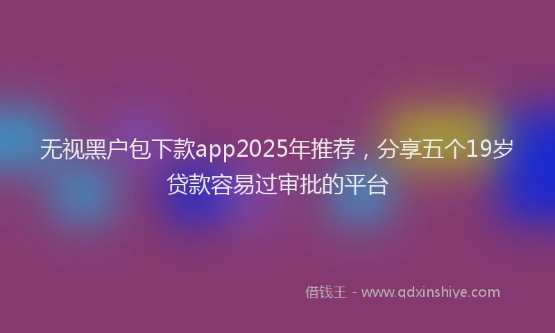 无视黑户包下款app2025年推荐，分享五个19岁贷款容易过审批的平台