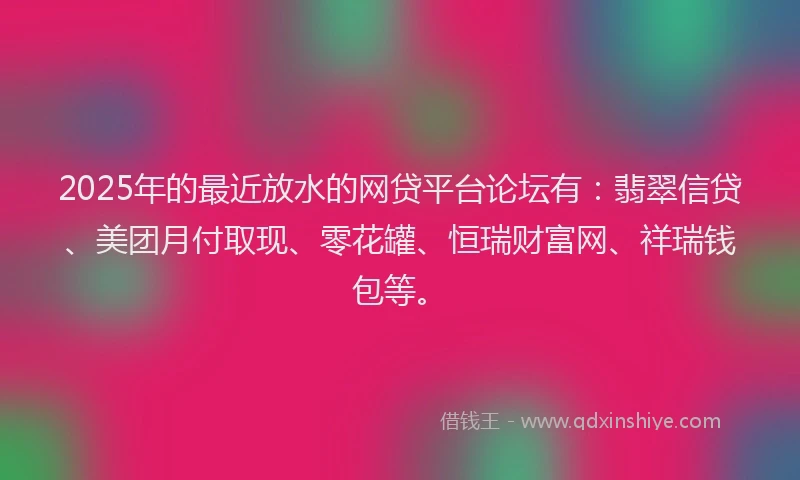 2025年的最近放水的网贷平台论坛有：翡翠信贷、美团月付取现、零花罐、恒瑞财富网、祥瑞钱包等。