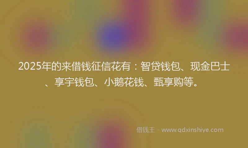2025年的来借钱征信花有：智贷钱包、现金巴士、享宇钱包、小鹅花钱、甄享购等。