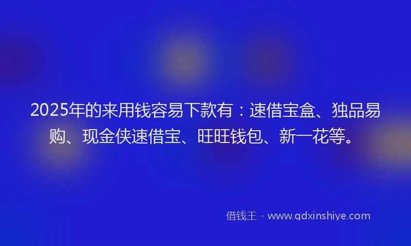2025年的来用钱容易下款有：速借宝盒、独品易购、现金侠速借宝、旺旺钱包、新一花等。