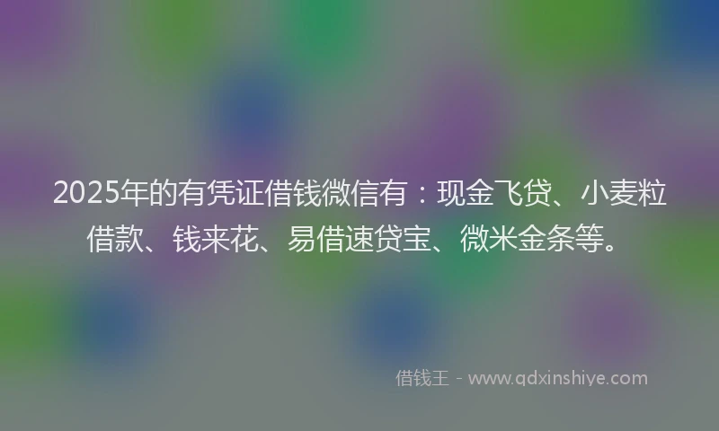2025年的有凭证借钱微信有：现金飞贷、小麦粒借款、钱来花、易借速贷宝、微米金条等。