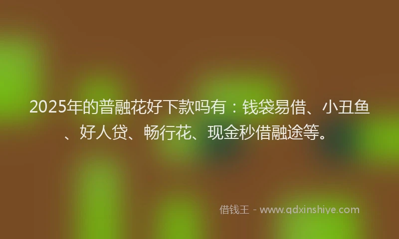 2025年的普融花好下款吗有：钱袋易借、小丑鱼、好人贷、畅行花、现金秒借融途等。