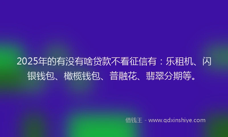 2025年的有没有啥贷款不看征信有：乐租机、闪银钱包、橄榄钱包、普融花、翡翠分期等。