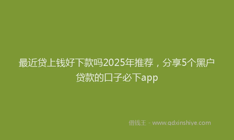 最近贷上钱好下款吗2025年推荐，分享5个黑户贷款的口子必下app