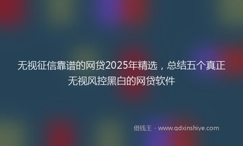 无视征信靠谱的网贷2025年精选，总结五个真正无视风控黑白的网贷软件