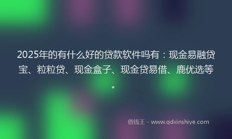 2025年的有什么好的贷款软件吗有：现金易融贷宝、粒粒贷、现金盒子、现金贷易借、鹿优选等。