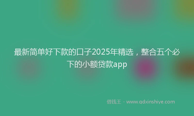 最新简单好下款的口子2025年精选，整合五个必下的小额贷款app