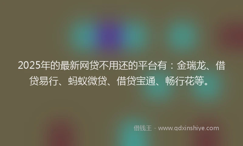 2025年的最新网贷不用还的平台有：金瑞龙、借贷易行、蚂蚁微贷、借贷宝通、畅行花等。