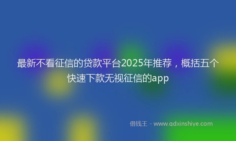 最新不看征信的贷款平台2025年推荐，概括五个快速下款无视征信的app