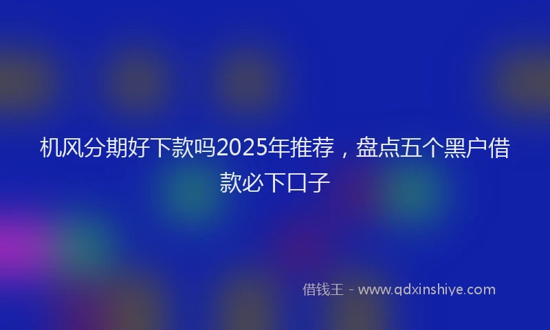 机风分期好下款吗2025年推荐，盘点五个黑户借款必下口子