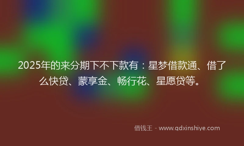 2025年的来分期下不下款有：星梦借款通、借了么快贷、蒙享金、畅行花、星愿贷等。
