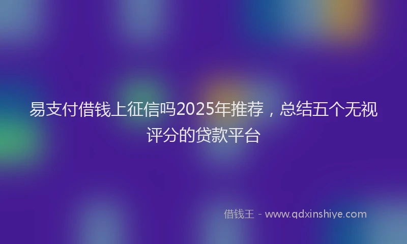 易支付借钱上征信吗2025年推荐，总结五个无视评分的贷款平台