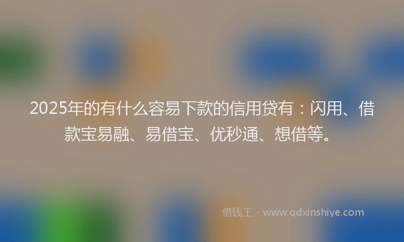 2025年的有什么容易下款的信用贷有：闪用、借款宝易融、易借宝、优秒通、想借等。