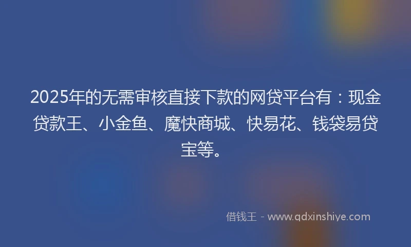 2025年的无需审核直接下款的网贷平台有：现金贷款王、小金鱼、魔快商城、快易花、钱袋易贷宝等。