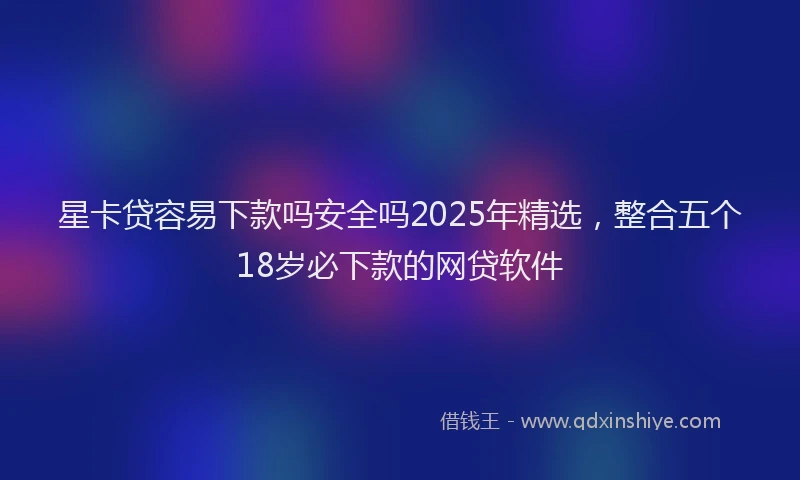 星卡贷容易下款吗安全吗2025年精选，整合五个18岁必下款的网贷软件