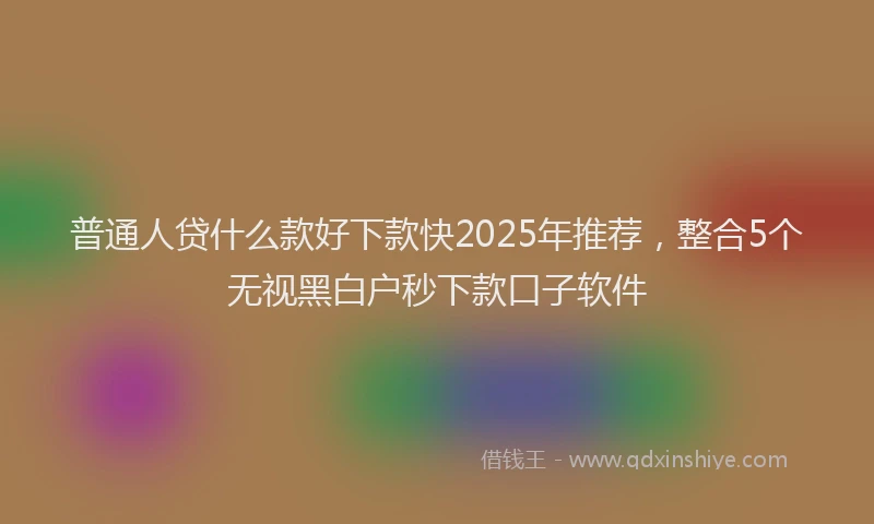 普通人贷什么款好下款快2025年推荐，整合5个无视黑白户秒下款口子软件