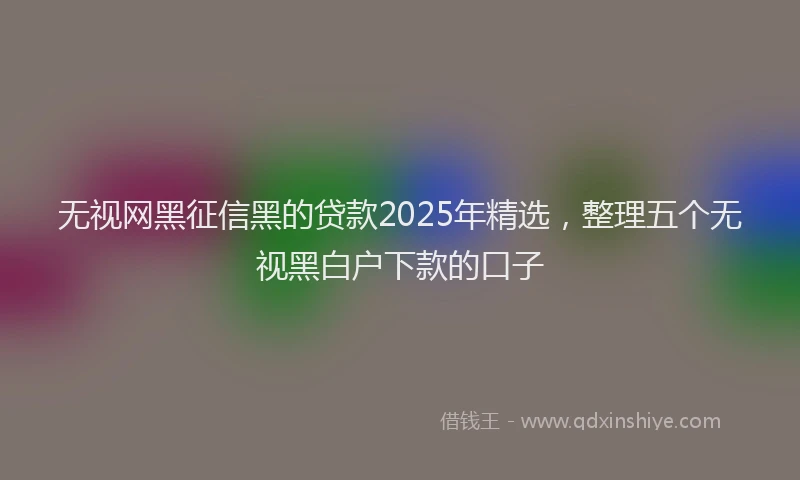 无视网黑征信黑的贷款2025年精选，整理五个无视黑白户下款的口子