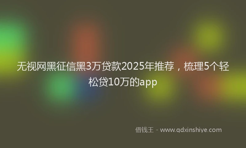 无视网黑征信黑3万贷款2025年推荐，梳理5个轻松贷10万的app