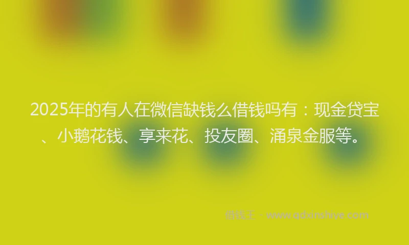 2025年的有人在微信缺钱么借钱吗有：现金贷宝、小鹅花钱、享来花、投友圈、涌泉金服等。