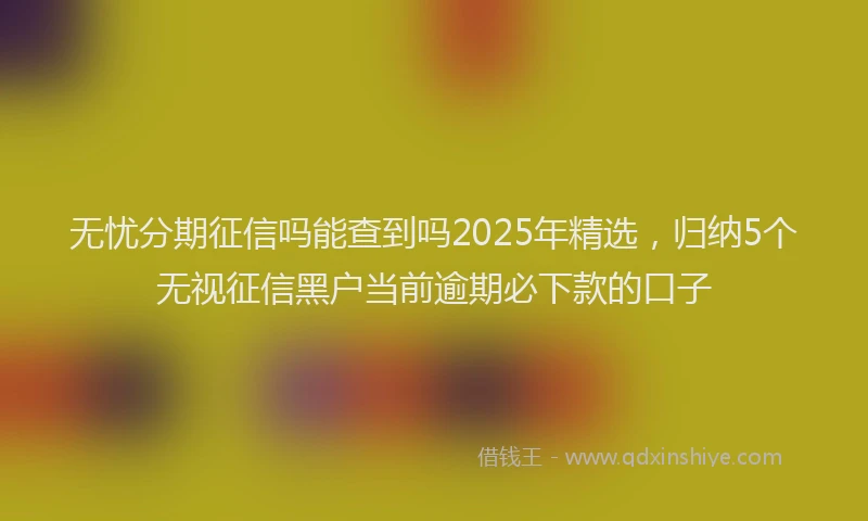 无忧分期征信吗能查到吗2025年精选，归纳5个无视征信黑户当前逾期必下款的口子