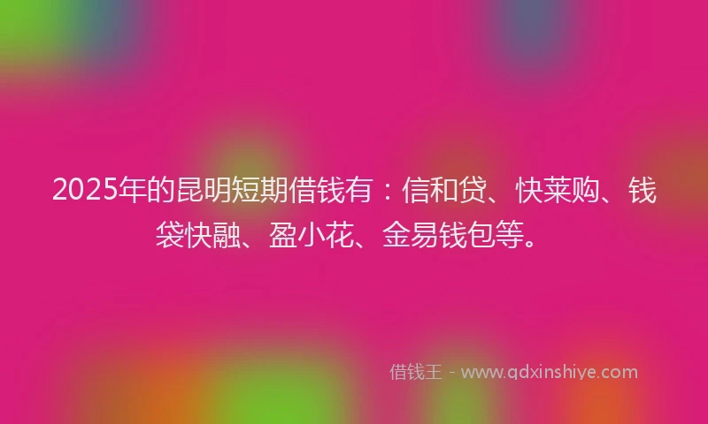 2025年的昆明短期借钱有：信和贷、快莱购、钱袋快融、盈小花、金易钱包等。