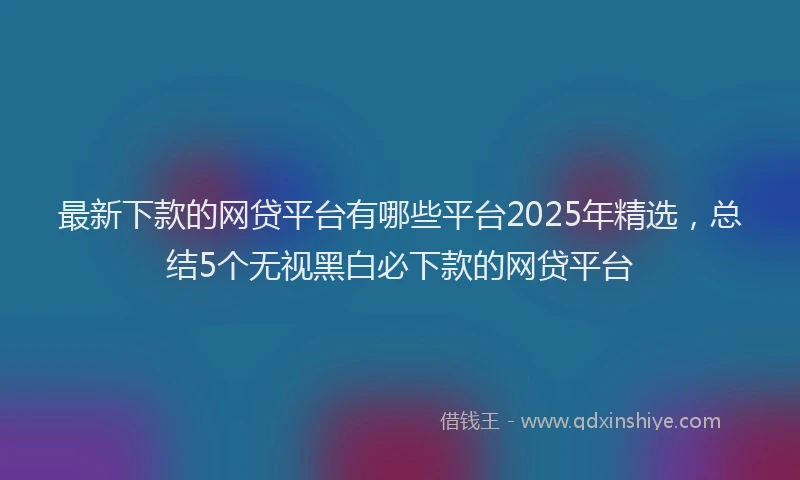 最新下款的网贷平台有哪些平台2025年精选，总结5个无视黑白必下款的网贷平台