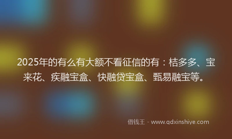 2025年的有么有大额不看征信的有：桔多多、宝来花、疾融宝盒、快融贷宝盒、甄易融宝等。