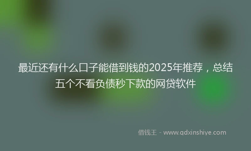 最近还有什么口子能借到钱的2025年推荐，总结五个不看负债秒下款的网贷软件