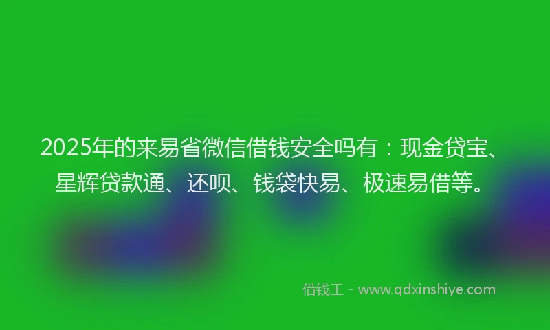 2025年的来易省微信借钱安全吗有：现金贷宝、星辉贷款通、还呗、钱袋快易、极速易借等。