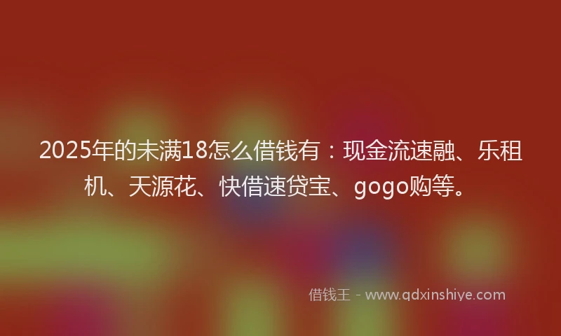 2025年的未满18怎么借钱有：现金流速融、乐租机、天源花、快借速贷宝、gogo购等。